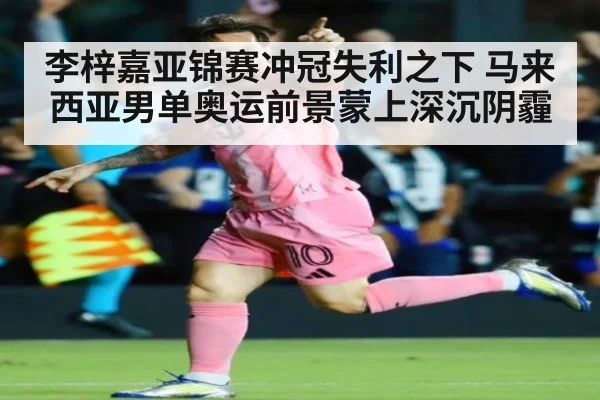 李梓嘉亚锦赛冲冠失利之下 马来西亚男单奥运前景蒙上深沉阴霾
