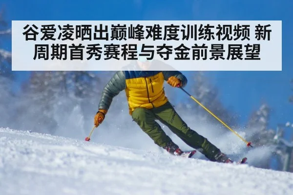 谷爱凌晒出巅峰难度训练视频 新周期首秀赛程与夺金前景展望